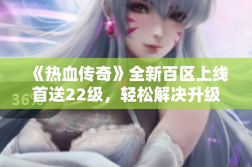 《热血传奇》全新百区上线首送22级，轻松解决升级难题