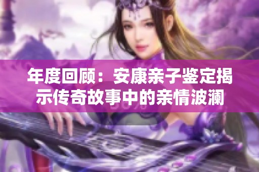 年度回顾：安康亲子鉴定揭示传奇故事中的亲情波澜