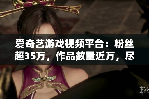 爱奇艺游戏视频平台：粉丝超35万，作品数量近万，尽情观看丰富内容