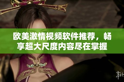 欧美激情视频软件推荐，畅享超大尺度内容尽在掌握