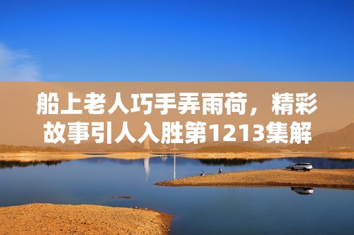 船上老人巧手弄雨荷，精彩故事引人入胜第1213集解析