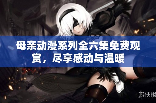 母亲动漫系列全六集免费观赏，尽享感动与温暖