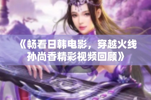 《畅看日韩电影，穿越火线孙尚香精彩视频回顾》