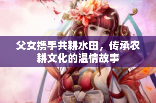 父女携手共耕水田，传承农耕文化的温情故事