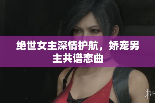 绝世女主深情护航，娇宠男主共谱恋曲