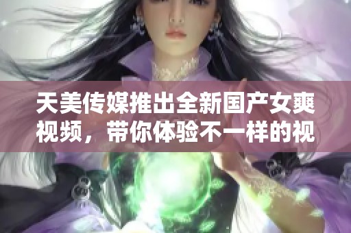 天美传媒推出全新国产女爽视频，带你体验不一样的视听盛宴