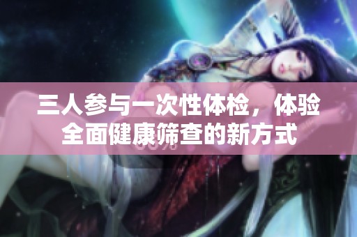 三人参与一次性体检，体验全面健康筛查的新方式