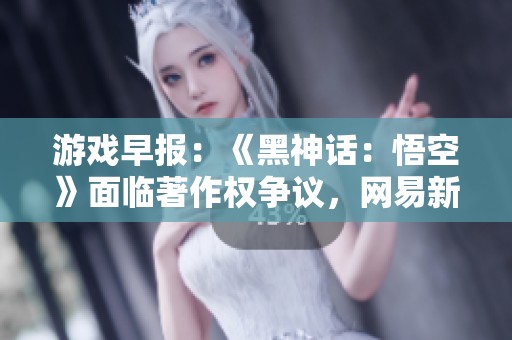 游戏早报：《黑神话：悟空》面临著作权争议，网易新作《七日世界》动态更新