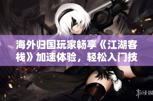 海外归国玩家畅享《江湖客栈》加速体验，轻松入门技巧分享