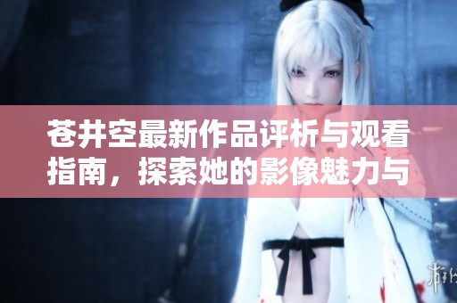 苍井空最新作品评析与观看指南，探索她的影像魅力与艺术风格