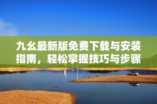 九幺最新版免费下载与安装指南，轻松掌握技巧与步骤