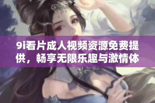 9i看片成人视频资源免费提供，畅享无限乐趣与激情体验