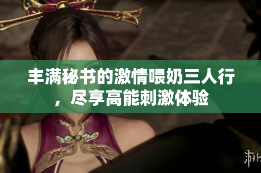 丰满秘书的激情喂奶三人行，尽享高能刺激体验