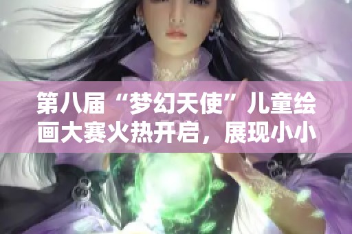 第八届“梦幻天使”儿童绘画大赛火热开启，展现小小艺术家的奇思妙想