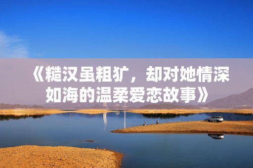 《糙汉虽粗犷，却对她情深如海的温柔爱恋故事》