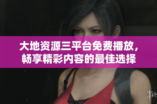 大地资源三平台免费播放，畅享精彩内容的最佳选择