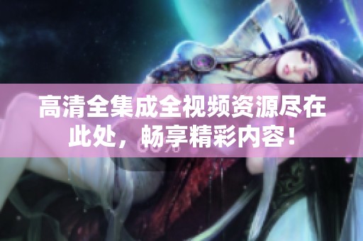 高清全集成全视频资源尽在此处，畅享精彩内容！