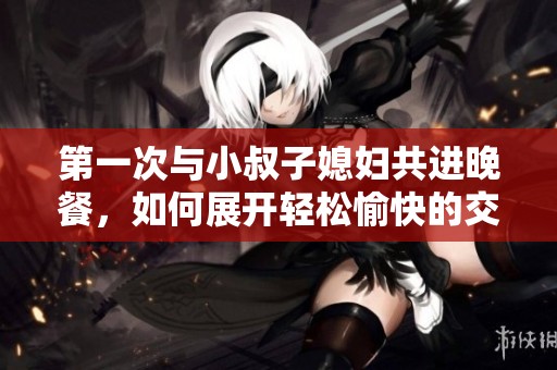 第一次与小叔子媳妇共进晚餐，如何展开轻松愉快的交流话题