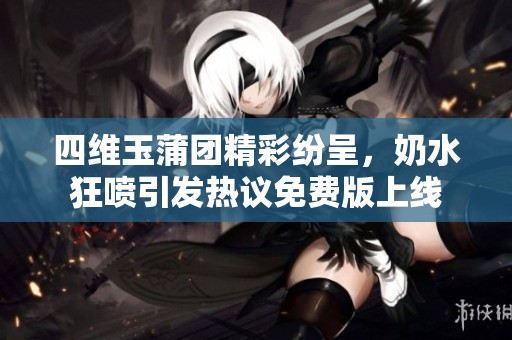 四维玉蒲团精彩纷呈，奶水狂喷引发热议免费版上线