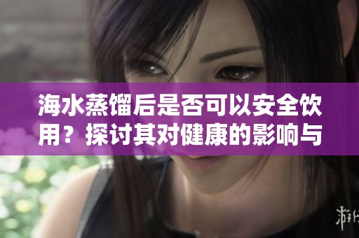 海水蒸馏后是否可以安全饮用？探讨其对健康的影响与风险