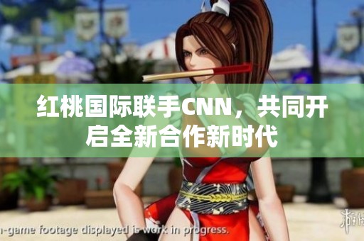 红桃国际联手CNN，共同开启全新合作新时代