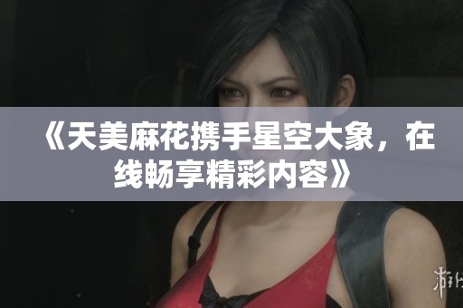 《天美麻花携手星空大象，在线畅享精彩内容》
