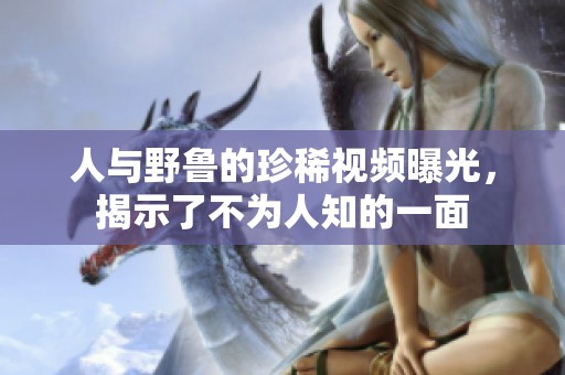 人与野鲁的珍稀视频曝光，揭示了不为人知的一面