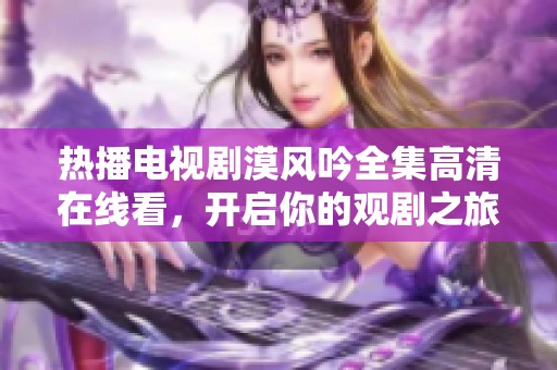 热播电视剧漠风吟全集高清在线看，开启你的观剧之旅
