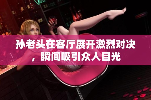 孙老头在客厅展开激烈对决，瞬间吸引众人目光
