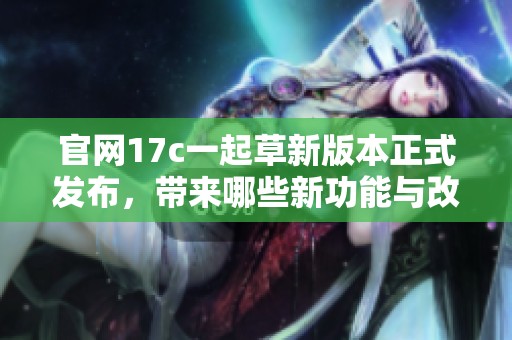 官网17c一起草新版本正式发布，带来哪些新功能与改进
