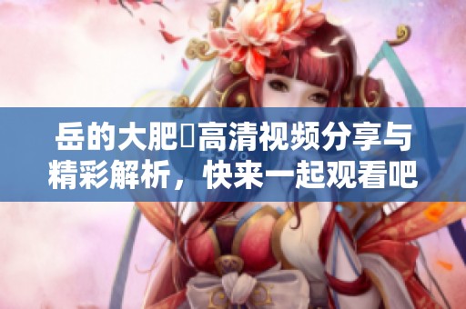 岳的大肥坹高清视频分享与精彩解析，快来一起观看吧