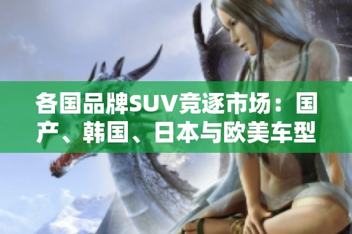 各国品牌SUV竞逐市?。汗?、韩国、日本与欧美车型全面解析