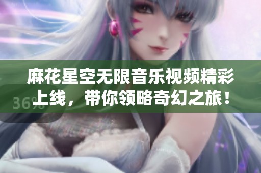 麻花星空无限音乐视频精彩上线，带你领略奇幻之旅！