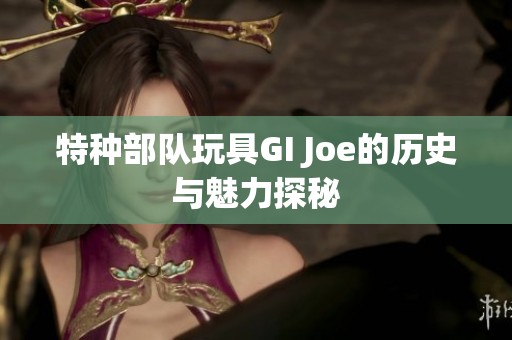 特种部队玩具GI Joe的历史与魅力探秘