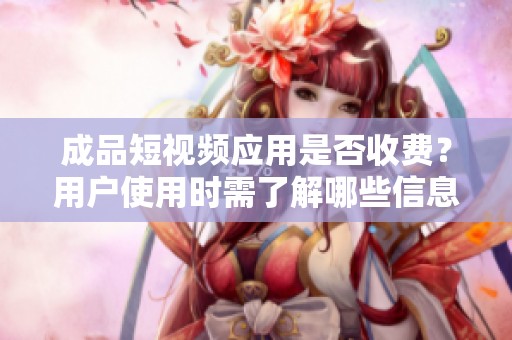 成品短视频应用是否收费？用户使用时需了解哪些信息