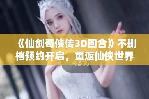 《仙剑奇侠传3D回合》不删档预约开启，重返仙侠世界即将来临
