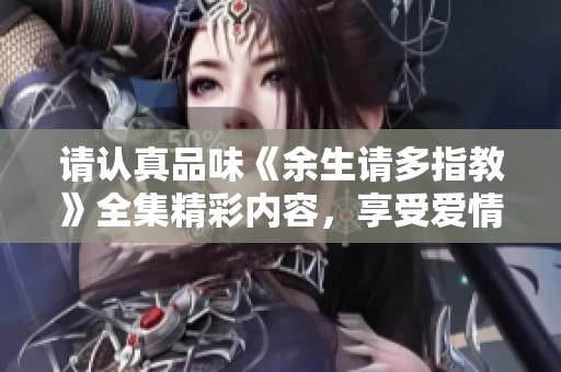 请认真品味《余生请多指教》全集精彩内容，享受爱情与成长之旅