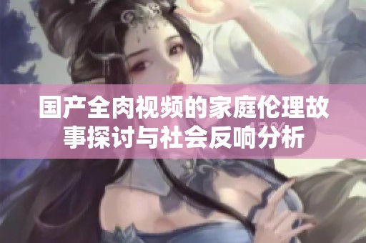 国产全肉视频的家庭伦理故事探讨与社会反响分析