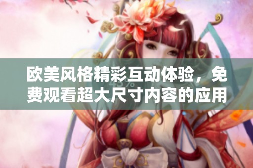 欧美风格精彩互动体验，免费观看超大尺寸内容的应用推荐