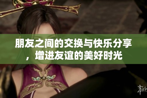 朋友之间的交换与快乐分享，增进友谊的美好时光