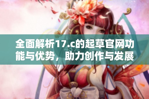 全面解析17.c的起草官网功能与优势，助力创作与发展