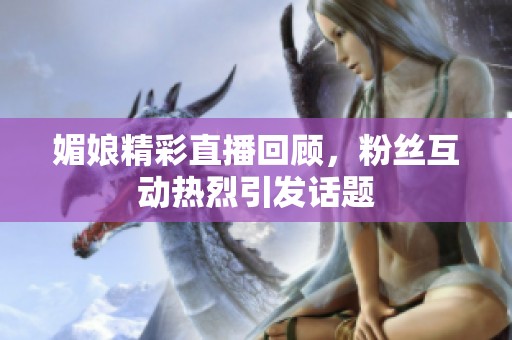 媚娘精彩直播回顾，粉丝互动热烈引发话题
