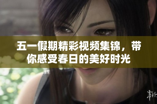 五一假期精彩视频集锦，带你感受春日的美好时光