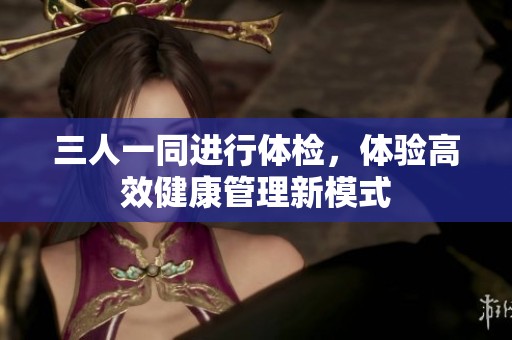 三人一同进行体检，体验高效健康管理新模式