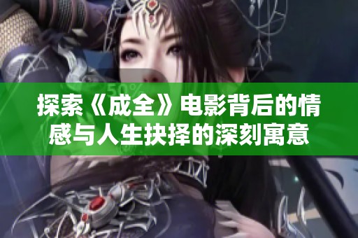 探索《成全》电影背后的情感与人生抉择的深刻寓意