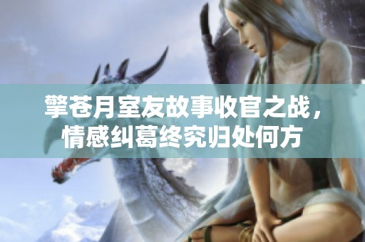 擎苍月室友故事收官之战，情感纠葛终究归处何方