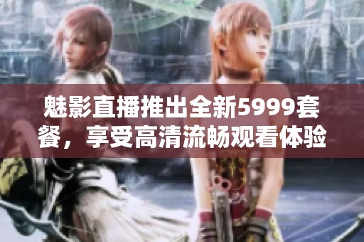 魅影直播推出全新5999套餐，享受高清流畅观看体验