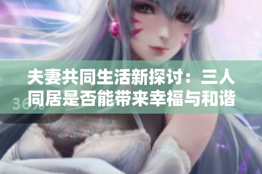 夫妻共同生活新探讨：三人同居是否能带来幸福与和谐