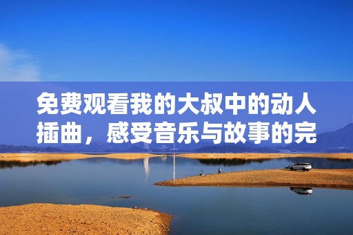 免费观看我的大叔中的动人插曲，感受音乐与故事的完美结合