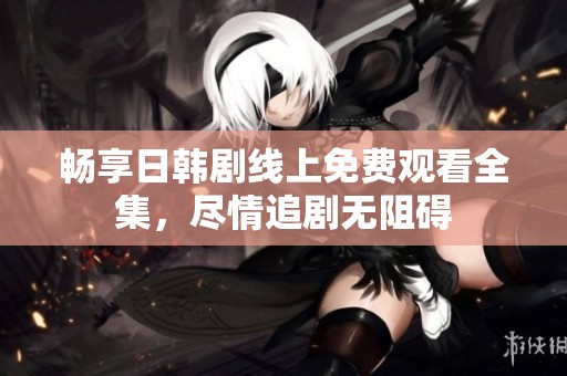 畅享日韩剧线上免费观看全集，尽情追剧无阻碍